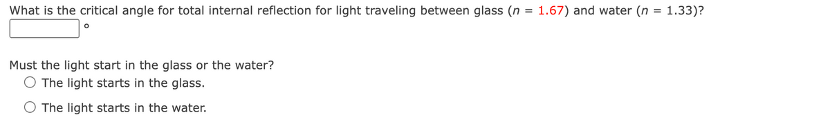 What is the critical angle for total internal reflection for light traveling between glass (n = 1.67) and water (n = 1.33)?
O
Must the light start in the glass or the water?
The light starts in the glass.
The light starts in the water.
