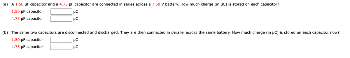 (a) A 1.50 μF capacitor and a 4.75 µF capacitor are connected in series across a 7.50 V battery. How much charge (in µC) is stored on each capacitor?
1.50 μF capacitor
4.75 μF capacitor
με
μC
(b) The same two capacitors are disconnected and discharged. They are then connected in parallel across the same battery. How much charge (in µC) is stored on each capacitor now?
1.50 μF capacitor
με
μC
4.75 μF capacitor