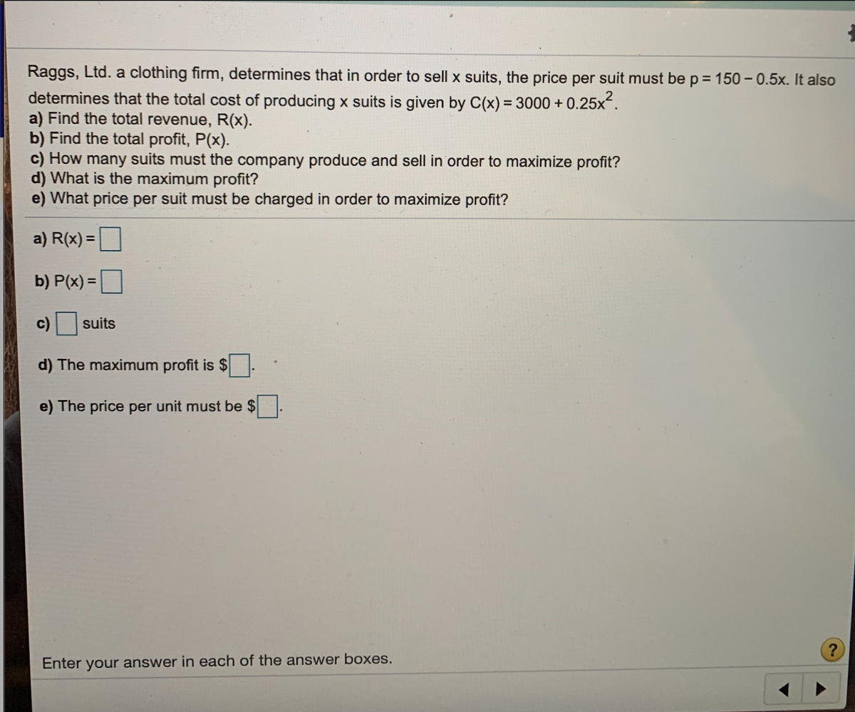Raggs, Ltd. a clothing firm, determines that in order to sell x suits, the price per suit must be p = 150 -0.5x. It also
%3D
determines that the total cost of producing x suits is given by C(x) = 3000 + 0.25x.
a) Find the total revenue, R(x).
b) Find the total profit, P(x).
c) How many suits must the company produce and sell in order to maximize profit?
d) What is the maximum profit?
e) What price per suit must be charged in order to maximize profit?
a) R(x) =
%3D
b) P(x) =
%3D
c)
suits
d) The maximum profit is $
e) The price per unit must be $
?
Enter your answer in each of the answer boxes.
