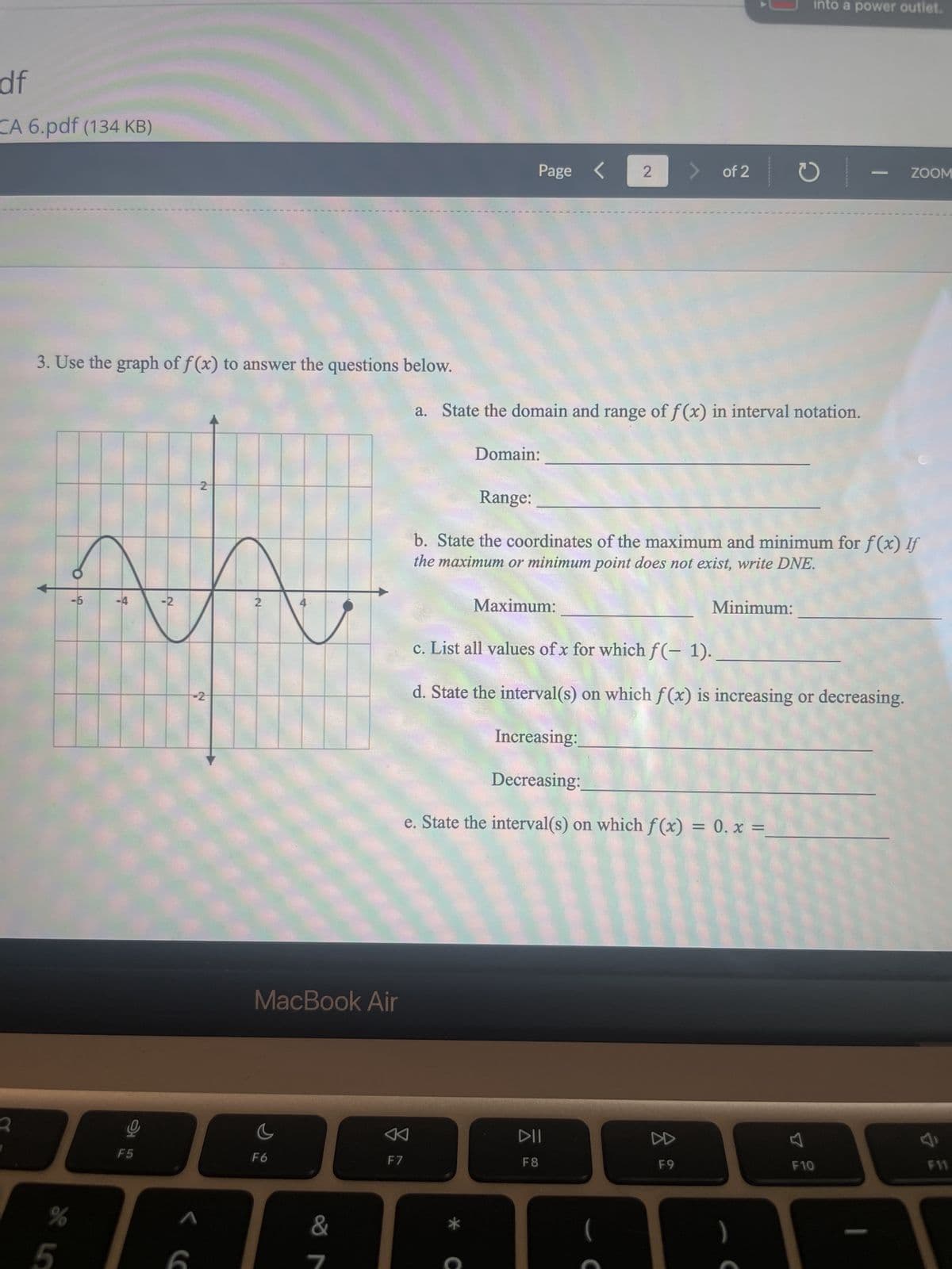 df
CA 6.pdf (134 KB)
3. Use the graph of f(x) to answer the questions below.
%
5
în
-2
2
O
-6
-4
2
F5
NJ
2
< (
MacBook Air
C
F6
&
7
F7
Page
Domain:
C
2
a. State the domain and range of f(x) in interval notation.
Maximum:
of 2
DII
F8
Range:
b. State the coordinates of the maximum and minimum for f(x) If
the maximum or minimum point does not exist, write DNE.
ง
F9
into a power outlet.
Minimum:
c. List all values of x for which f(-1).
d. State the interval(s) on which f(x) is increasing or decreasing.
Increasing:
Decreasing:
e. State the interval(s) on which f(x) = 0.x =_
ZOOM
F10
F11