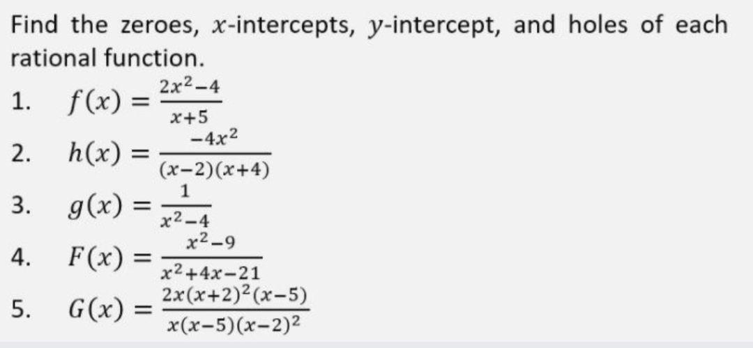 Find the zeroes, x-intercepts, y-intercept, and holes of each
rational function.
2x2-4
1. f(x) =
x+5
-4x2
2. h(x) =
(x-2)(x+4)
1
3.
g(x) =
x2-4
x2-9
4.
F(x) =
х2+4х-21
2x(x+2)2(x-5)
x(x-5)(x-2)2
5.
G(x) =
