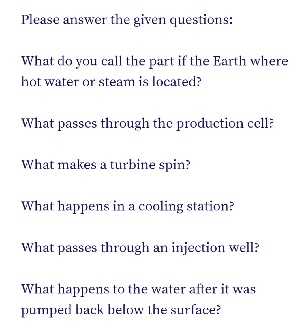 Please answer the given questions:
What do you call the part if the Earth where
hot water or steam is located?
What passes through the production cell?
What makes a turbine spin?
What happens in a cooling station?
What passes through an injection well?
What happens to the water after it was
pumped back below the surface?
