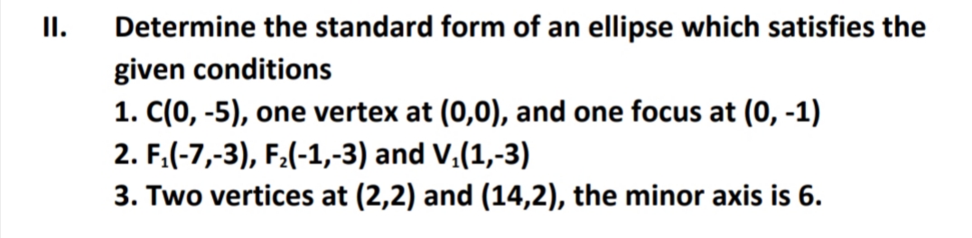 II.
Determine the standard form of an ellipse which satisfies the
given conditions
1. C(0, -5), one vertex at (0,0), and one focus at (0, -1)
2. F.(-7,-3), F:(-1,-3) and V.(1,-3)
3. Two vertices at (2,2) and (14,2), the minor axis is 6.
