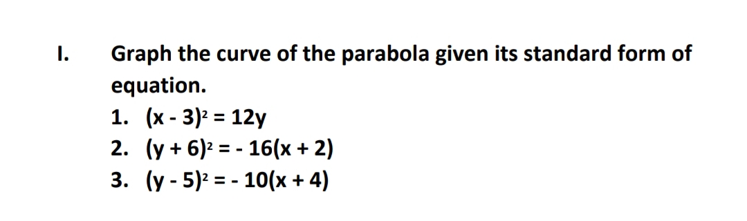 I.
Graph the curve of the parabola given its standard form of
equation.
1. (x - 3)² = 12y
2. (y + 6)² = - 16(x + 2)
3. (y - 5)2 = - 10(x + 4)
