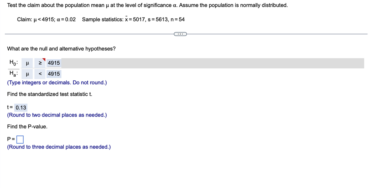 Test the claim about the population mean µ at the level of significance a. Assume the population is normally distributed.
Claim: μ< 4915; x = 0.02 Sample statistics: X= 5017, s=5613, n = 54
What are the null and alternative hypotheses?
Ho: μ ≥ 4915
На: μ < 4915
(Type integers or decimals. Do not round.)
Find the standardized test statistic t.
t = 0.13
(Round to two decimal places as needed.)
Find the P-value.
P=
(Round to three decimal places as needed.)