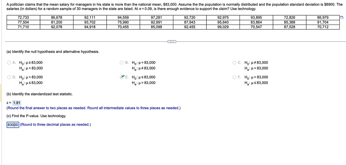 A politician claims that the mean salary for managers in his state is more than the national mean, $83,000. Assume the the population is normally distributed and the population standard deviation is $8900. The
salaries (in dollars) for a random sample of 30 managers in the state are listed. At x = 0.09, is there enough evidence to support the claim? Use technology.
72,733
77,504
71,710
A. Ho: μ ≥ 83,000
Ha: μ< 83,000
86,678
81,200
92,078
(a) Identify the null hypothesis and alternative hypothesis.
D. Ho: μ>83,000
H₂:μ≤ 83,000
92,111
93,702
94,918
(b) Identify the standardized test statistic.
94,559
75,990
70,455
97,281
92,991
85,099
B. Ho: μ = 83,000
Ha: μ#83,000
E. Ho: μ≤83,000
Ha: μ> 83,000
z = 1.91
(Round the final answer to two places as needed. Round all intermediate values to three places as needed.)
(c) Find the P-value. Use technology.
83000 (Round to three decimal places as needed.)
92,720
87,943
92,455
92,975
95,640
99,029
93,895
83,864
70,547
C. Ho: μ#83,000
Ha: μ = 83,000
OF. Ho: μ> 83,000
H₂:μ≤ 83,000
72,826
85,388
87,528
86,979
91,704
70,712