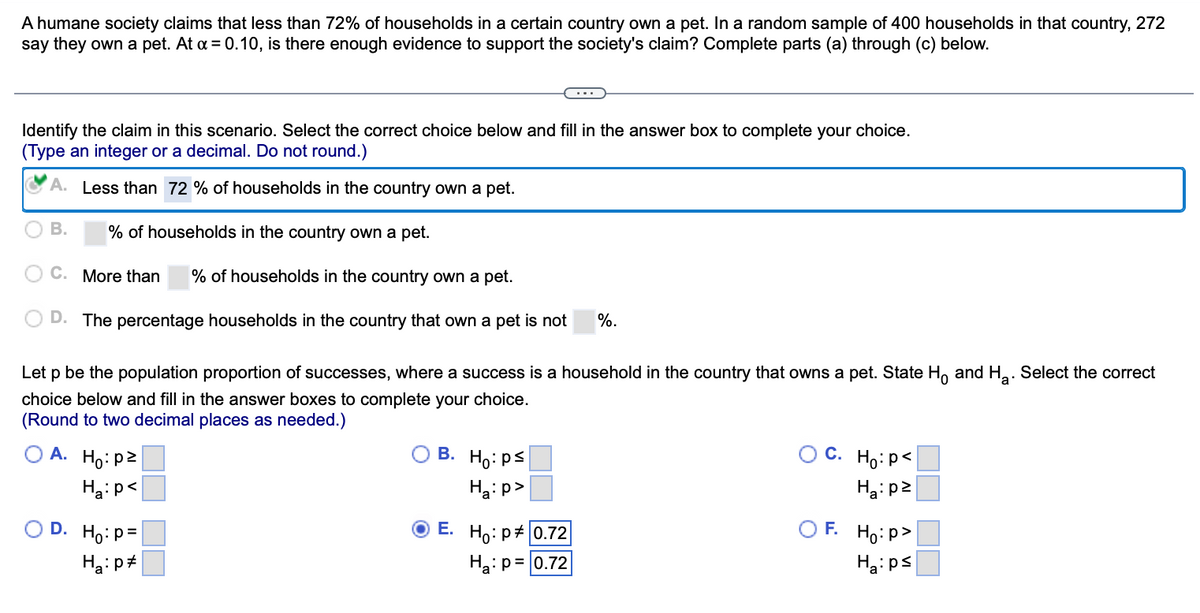 A humane society claims that less than 72% of households in a certain country own a pet. In a random sample of 400 households in that country, 272
say they own a pet. At a = 0.10, is there enough evidence to support the society's claim? Complete parts (a) through (c) below.
Identify the claim in this scenario. Select the correct choice below and fill in the answer box to complete your choice.
(Type an integer or a decimal. Do not round.)
Less than 72% of households in the country own a pet.
% of households in the country own a pet.
C. More than % of households in the country own a pet.
D. The percentage households in the country that own a pet is not %.
B.
Let p be the population proportion of successes, where a success is a household in the country that owns a pet. State Ho and H₂. Select the correct
choice below and fill in the answer boxes to complete your choice.
a
(Round to two decimal places as needed.)
A. Ho: p²
Ha: p<
D. Ho: p=
Ha: p
B. Ho: ps
Ha:p>
E. Ho: p= 0.72
Ha: p= 0.72
C. Ho: P<
Ha:pz
F. Ho:p>
Ha:ps