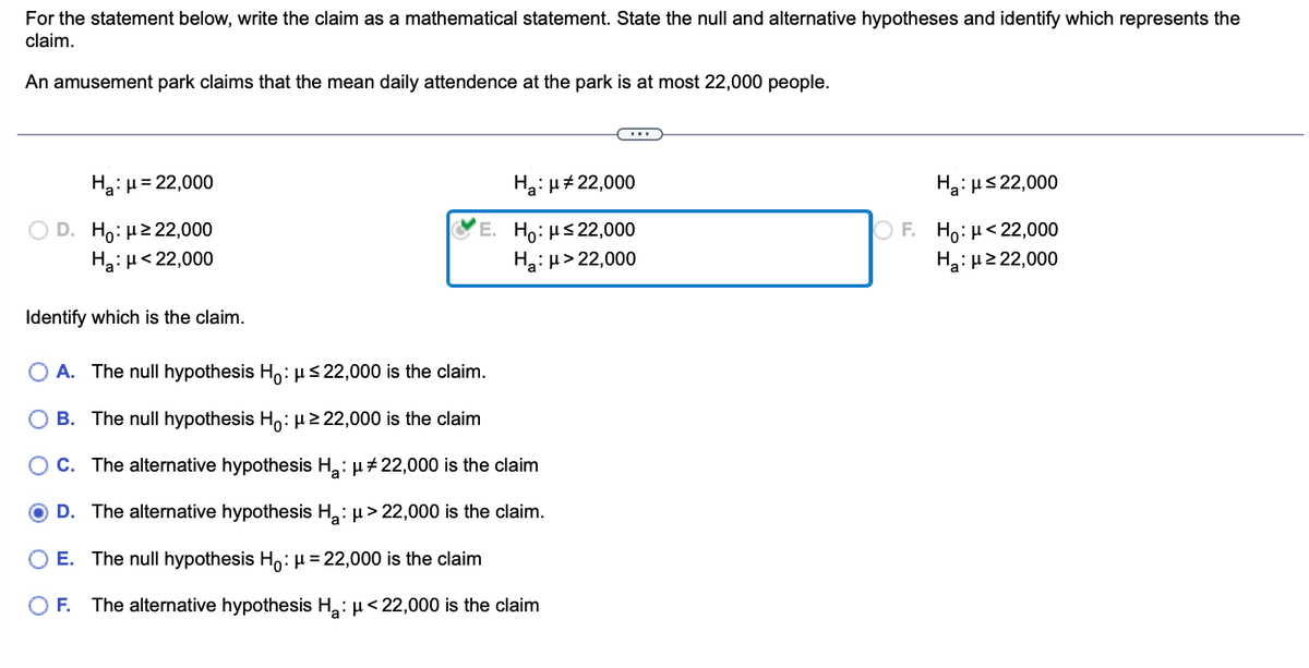 For the statement below, write the claim as a mathematical statement. State the null and alternative hypotheses and identify which represents the
claim.
An amusement park claims that the mean daily attendence at the park is at most 22,000 people.
Ha: μ = 22,000
D. Ho: μ ≥ 22,000
Ha: μ< 22,000
Identify which is the claim.
Ha: μ# 22,000
E. Ho: μ≤ 22,000
Ha: μ> 22,000
A. The null hypothesis Ho: μ≤22,000 is the claim.
B. The null hypothesis Ho: μ ≥22,000 is the claim
C. The alternative hypothesis H₂: μ‡22,000 is the claim
D. The alternative hypothesis H₂: μ>22,000 is the claim.
E. The null hypothesis Ho: μ = 22,000 is the claim
F. The alternative hypothesis H₂: μ<22,000 is the claim
Ha: μ≤22,000
OF. Ho: μ<22,000
Ha:μ ≥ 22,000