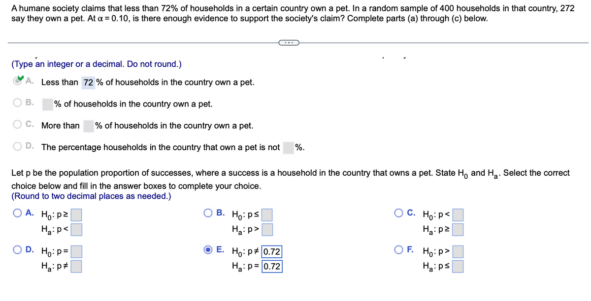 A humane society claims that less than 72% of households in a certain country own a pet. In a random sample of 400 households in that country, 272
say they own a pet. At a = 0.10, is there enough evidence to support the society's claim? Complete parts (a) through (c) below.
(Type an integer or a decimal. Do not round.)
A. Less than 72% of households in the country own a pet.
% of households in the country own a pet.
C. More than % of households in the country own a pet.
D. The percentage households in the country that own a pet is not %.
O
B.
Let p be the population proportion of successes, where a success is a household in the country that owns a pet. State Ho and H₂. Select the correct
choice below and fill in the answer boxes to complete your choice.
a
(Round to two decimal places as needed.)
A. Ho:pz
Ha: p<
D. Ho: p=
Ha: p
O B.
E.
Ho: ps
Ha:p>
Ho: P# 0.72
Ha: p= 0.72
OC. Ho: P<
H₂:pz
OF. Ho:p>
Ha:ps