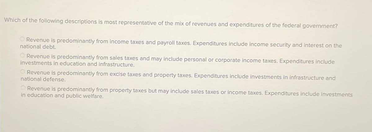 Which of the following descriptions is most representative of the mix of revenues and expenditures of the federal government?
Revenue is predominantly from income taxes and payroll taxes. Expenditures include income security and interest on the
national debt.
Revenue is predominantly from sales taxes and may include personal or corporate income taxes. Expenditures include
investments in education and infrastructure.
Revenue is predominantly from excise taxes and property taxes. Expenditures include investments in infrastructure and
national defense.
Revenue is predominantly from property taxes but may include sales taxes or income taxes. Expenditures include investments
in education and public welfare.