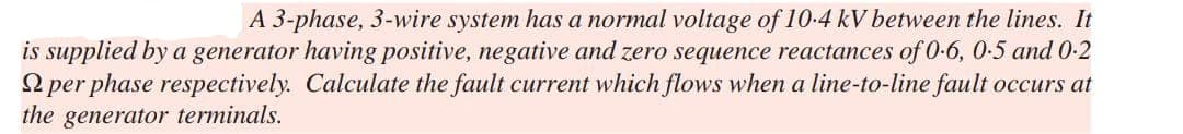 A 3-phase, 3-wire system has a normal voltage of 10.4 kV between the lines. It
is supplied by a generator having positive, negative and zero sequence reactances of 0-6, 0.5 and 0.2
per phase respectively. Calculate the fault current which flows when a line-to-line fault occurs at
the generator terminals.