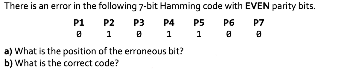 There is an error in the following 7-bit Hamming code with EVEN parity bits.
P1
P6
P7
0
0
0
P2 P3
1
1
0
0
P4
1
1
a) What is the position of the erroneous bit?
b) What is the correct code?
P5
1
1