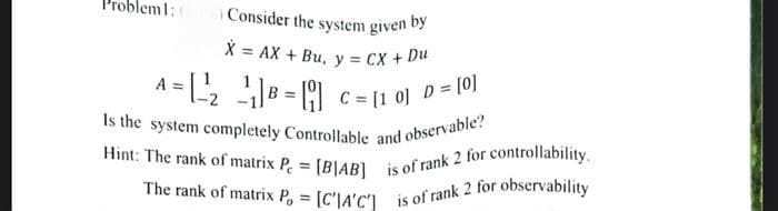 =
Consider the system given by
X AX + Bu, y = CX + Du
A = [ ²¹₂ ¹₁] B =[₁] C = [10] D = [0]
Is the system completely Controllable and observable?
Hint: The rank of matrix P = [BIAB] is of rank 2 for controllability.
The rank of matrix P,= [C'IA'C'] is of rank 2 for observability
bleml: (