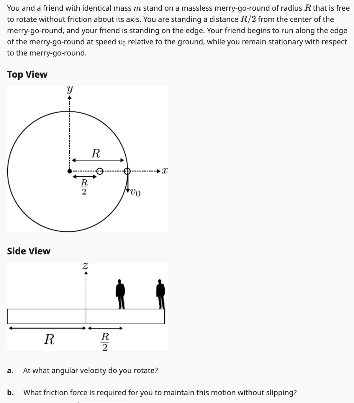 You and a friend with identical mass m stand on a massless merry-go-round of radius R that is free
to rotate without friction about its axis. You are standing a distance R/2 from the center of the
merry-go-round, and your friend is standing on the edge. Your friend begins to run along the edge
of the merry-go-round at speed vo relative to the ground, while you remain stationary with respect
to the merry-go-round.
Top View
Side View
a.
b.
R
R2
R
R2
vo
At what angular velocity do you rotate?
X
What friction force is required for you to maintain this motion without slipping?