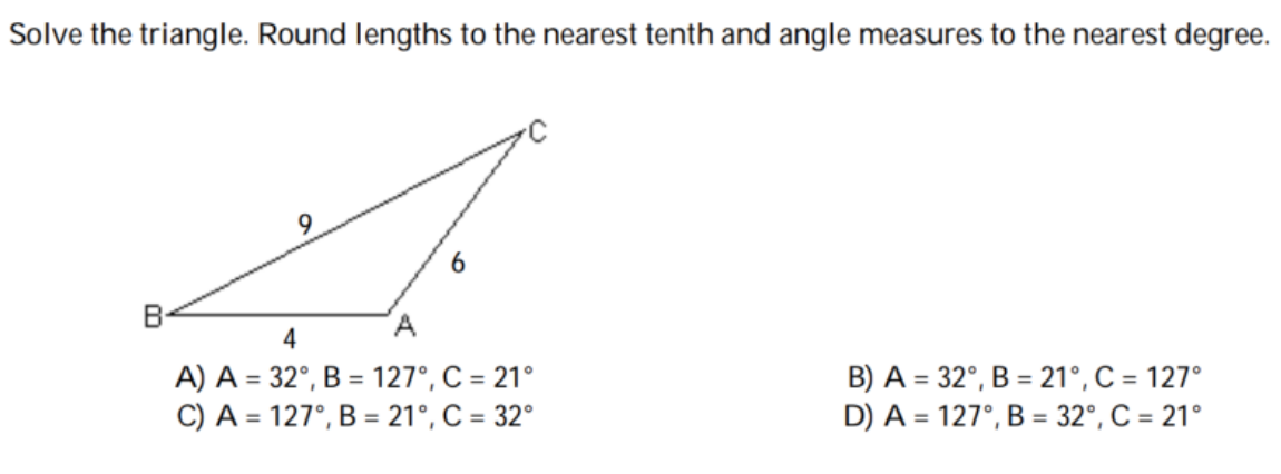 Solve the triangle. Round lengths to the nearest tenth and angle measures to the nearest degree.
B
A.
4
A) A = 32°, B = 127°, C = 21°
C) A = 127°, B = 21°, C = 32°
B) A = 32°, B = 21°, C = 127°
D) A = 127°, B = 32°, C = 21°
