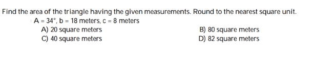 Find the area of the triangle having the given measurements. Round to the nearest square unit.
A = 34°, b = 18 meters, c = 8 meters
A) 20 square meters
C) 40 square meters
B) 80 square meters
D) 82 square meters
