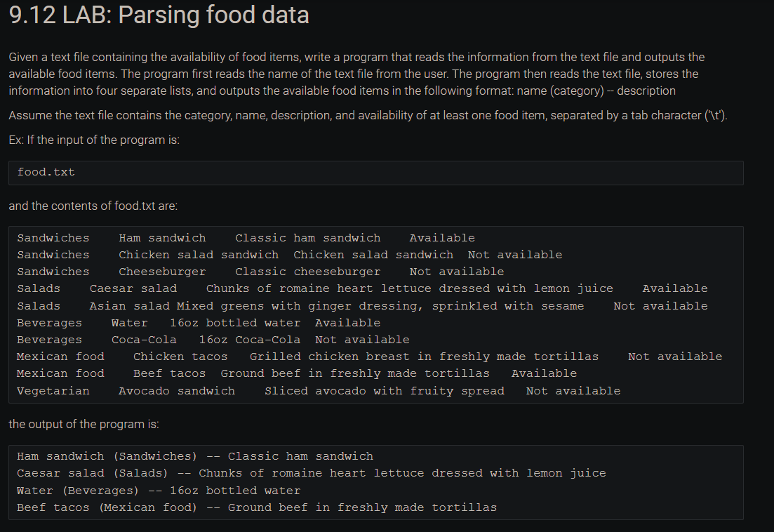 9.12 LAB: Parsing food data
Given a text file containing the availability of food items, write a program that reads the information from the text file and outputs the
available food items. The program first reads the name of the text file from the user. The program then reads the text file, stores the
information into four separate lists, and outputs the available food items in the following format: name (category) -- description
Assume the text file contains the category, name, description, and availability of at least one food item, separated by a tab character ('\t').
Ex: If the input of the program is:
food.txt
and the contents of food.txt are:
Ham sandwich
Classic ham sandwich
Available
Chicken salad sandwich Chicken salad sandwich Not available
Not available
Sandwiches
Sandwiches
Sandwiches Cheeseburger Classic cheeseburger
Salads
Caesar salad Chunks of romaine heart lettuce dressed with lemon juice Available
Salads Asian salad Mixed greens with ginger dressing, sprinkled with sesame Not available
Water 16oz bottled water Available
Beverages
Beverages
Mexican food
Mexican food
Vegetarian
Coca-Cola 16oz Coca-Cola
Not available
Chicken tacos Grilled chicken breast in freshly made tortillas Not available
Beef tacos Ground beef in freshly made tortillas Available
Avocado sandwich
Sliced avocado with fruity spread Not available
the output of the program is:
Ham sandwich (Sandwiches) -- Classic ham sandwich
Caesar salad (Salads) -- Chunks of romaine heart lettuce dressed with lemon juice
Water (Beverages) -- 16oz bottled water
Beef tacos (Mexican food) -- Ground beef in freshly made tortillas