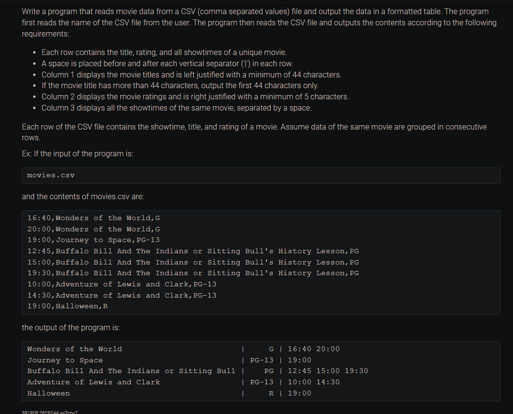 Write a program that reads movie data from a CSV (comma separated values) file and output the data in a formatted table. The program
first reads the name of the CSV file from the user. The program then reads the CSV file and outputs the contents according to the following
requirements:
• Each row contains the title, rating, and all showtimes of a unique movie.
• A space is placed before and after each vertical separator ('1') in each row.
• Column 1 displays the movie titles and is left justified with a minimum of 44 characters.
• If the movie title has more than 44 characters, output the first 44 characters only.
• Column 2 displays the movie ratings and is right justified with a minimum of 5 characters.
• Column 3 displays all the showtimes of the same movie, separated by a space.
Each row of the CSV file contains the showtime, title, and rating of a movie. Assume data of the same movie are grouped in consecutive
rows.
Ex: If the input of the program is:
movies.csv
and the contents of movies.csv are:
16:40, Wonders of the World, G
20:00, Wonders of the World, G
19:00, Journey to Space, PG-13
12:45, Buffalo Bill And The Indians or Sitting Bull's History Lesson, PG
15:00, Buffalo Bill And The Indians or Sitting Bull's History Lesson, PG
19:30, Buffalo Bill And The Indians or Sitting Bull's History Lesson, PG
10:00, Adventure of Lewis and Clark, PG-13
14:30, Adventure of Lewis and Clark, PG-13
19:00, Halloween, R
the output of the program is:
Wonders of the World
|
|
Journey to Space
Buffalo Bill And The Indians or Sitting Bull |
Adventure of Lewis and Clark
Halloween
391908 2626244x37x7
G | 16:40 20:00
PG-13 | 19:00
PG | 12:45 15:00 19:30
| PG-13 | 10:00 14:30
|
R | 19:00