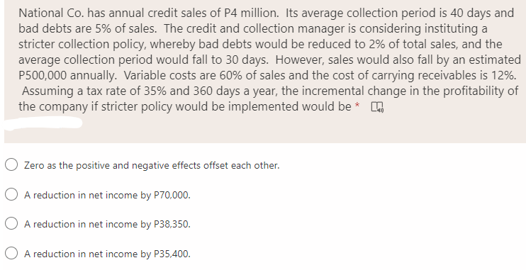 National Co. has annual credit sales of P4 million. Its average collection period is 40 days and
bad debts are 5% of sales. The credit and collection manager is considering instituting a
stricter collection policy, whereby bad debts would be reduced to 2% of total sales, and the
average collection period would fall to 30 days. However, sales would also fall by an estimated
P500,000 annually. Variable costs are 60% of sales and the cost of carrying receivables is 12%.
Assuming a tax rate of 35% and 360 days a year, the incremental change in the profitability of
the company if stricter policy would be implemented would be * A
Zero as the positive and negative effects offset each other.
A reduction in net income by P70,000.
A reduction in net income by P38,350.
A reduction in net income by P35,400.
