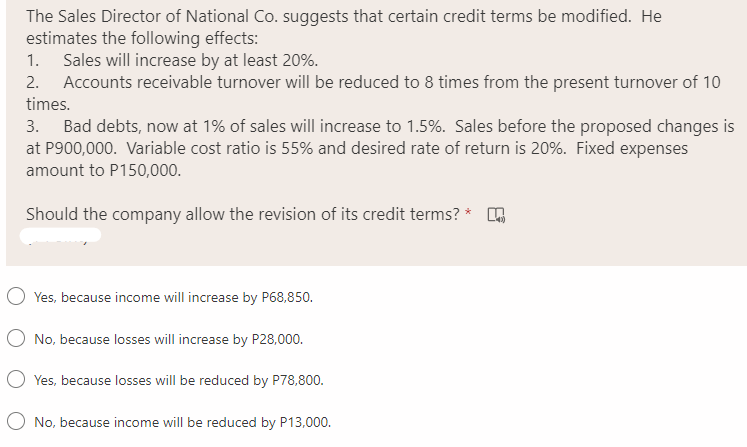 The Sales Director of National Co. suggests that certain credit terms be modified. He
estimates the following effects:
1. Sales will increase by at least 20%.
2. Accounts receivable turnover will be reduced to 8 times from the present turnover of 10
times.
3. Bad debts, now at 1% of sales will increase to 1.5%. Sales before the proposed changes is
at P900,000. Variable cost ratio is 55% and desired rate of return is 20%. Fixed expenses
amount to P150,000.
Should the company allow the revision of its credit terms? *
Yes, because income will increase by P68,850.
No, because losses will increase by P28,000.
O Yes, because losses will be reduced by P78,800.
O No, because income will be reduced by P13,000.
