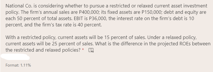 National Co. is considering whether to pursue a restricted or relaxed current asset investment
policy. The firm's annual sales are P400,000; its fixed assets are P150,000; debt and equity are
each 50 percent of total assets. EBIT is P36,000, the interest rate on the firm's debt is 10
percent, and the firm's tax rate is 40 percent.
With a restricted policy, current assets will be 15 percent of sales. Under a relaxed policy,
current assets will be 25 percent of sales. What is the difference in the projected ROES between
the restricted and relaxed policies? * h
Format: 1.11%
