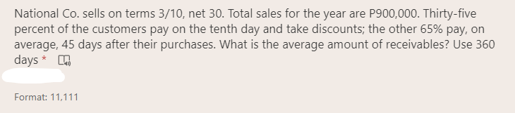 National Co. sells on terms 3/10, net 30. Total sales for the year are P900,000. Thirty-five
percent of the customers pay on the tenth day and take discounts; the other 65% pay, on
average, 45 days after their purchases. What is the average amount of receivables? Use 360
days *
Format: 11,111
