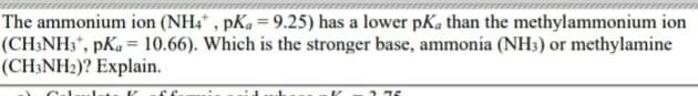 The ammonium ion (NH4* , pKa = 9.25) has a lower pKa than the methylammonium ion
(CH;NH3*, pKa= 10.66). Which is the stronger base, ammonia (NH3) or methylamine
(CH3NH2)? Explain.
