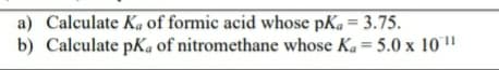 a) Calculate Ka of formic acid whose pKa= 3.75.
b) Calculate pKa of nitromethane whose Ka= 5.0 x 10"
