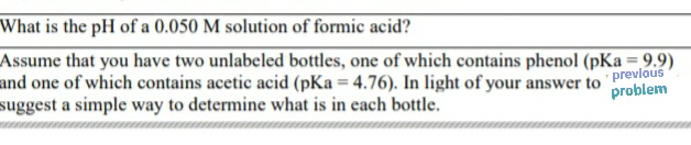 What is the pH of a 0.050 M solution of formic acid?
Assume that you have two unlabeled bottles, one of which contains phenol (pKa = 9.9)
and one of which contains acetic acid (pKa = 4.76). In light of your answer to previous
suggest a simple way to determine what is in each bottle.
problem
