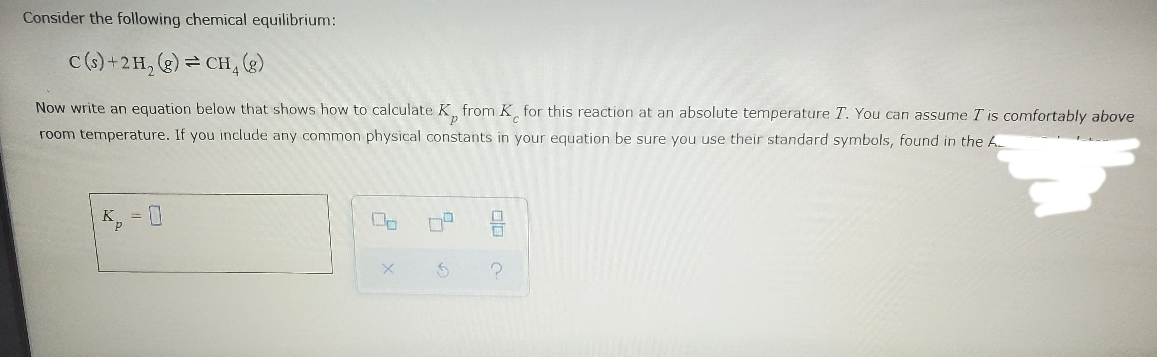 Consider the following chemical equilibrium:
C(s) +2H, (g) = CH g)
Now write an equation below that shows how to calculate K from K for this reaction at an absolute temperature T. You can assume T is comfortably above
room temperature. If you include any common physical constants in your equation be sure you use their standard symbols, found in the A
K, = 0
미□
