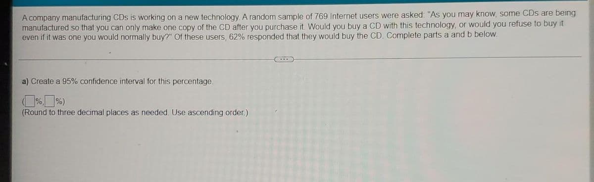 A company manufacturing CDs is working on a new technology. A random sample of 769 Internet users were asked: "As you may know, some CDs are being
manufactured so that you can only make one copy of the CD after you purchase it. Would you buy a CD with this technology, or would you refuse to buy it
even if it was one you would normally buy?" Of these users, 62% responded that they would buy the CD. Complete parts a and b below.
a) Create a 95% confidence interval for this percentage.
%,%)
(Round to three decimal places as needed. Use ascending order.)
