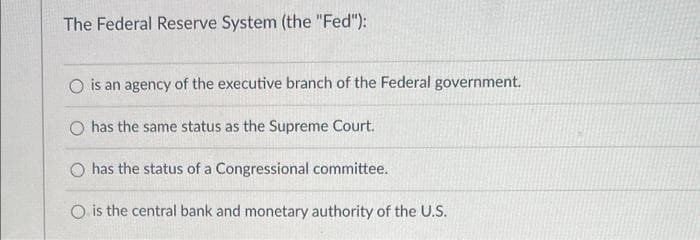 The Federal Reserve System (the "Fed"):
O is an agency of the executive branch of the Federal government.
has the same status as the Supreme Court.
O has the status of a Congressional committee.
O is the central bank and monetary authority of the U.S.
