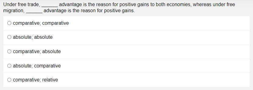 Under free trade,
advantage is the reason for positive gains to both economies, whereas under free
migration,
advantage is the reason for positive gains.
O comparative; comparative
absolute; absolute
comparative; absolute
O absolute; comparative
O comparative; relative
