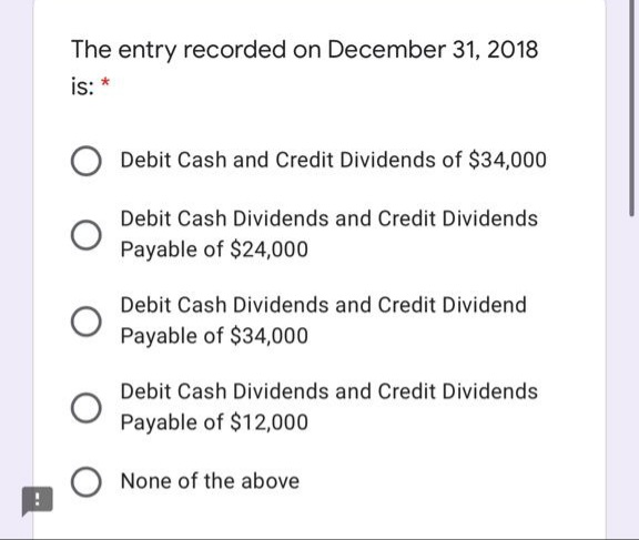 The entry recorded on December 31, 2018
is: *
Debit Cash and Credit Dividends of $34,000
Debit Cash Dividends and Credit Dividends
Payable of $24,000
Debit Cash Dividends and Credit Dividend
Payable of $34,000
Debit Cash Dividends and Credit Dividends
Payable of $12,000
None of the above
