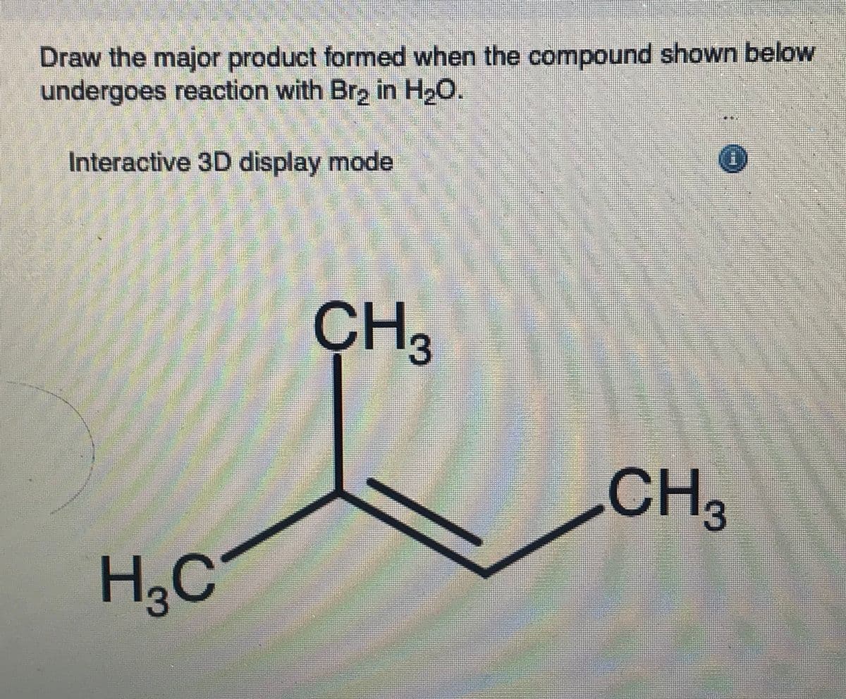 Draw the major product formed when the compound shown below
undergoes reaction with Br, in H>O.
Interactive 3D display mode
CH,
CH3
H,C
