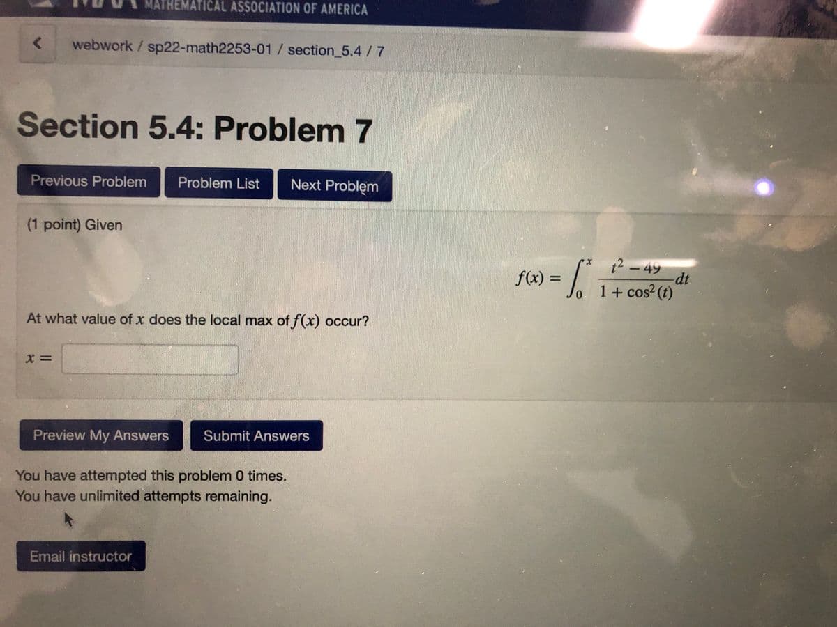 MATHEMATICAL ASSOCIATION OF AMERICA
webwork /sp22-math2253-01 /section_5.4/7
Section 5.4: Problem 7
Previous Problem
Problem List
Next Problem
(1 point) Given
:-
12 – 49
dt
Jo 1+ cos²(t)
f(x) =
At what value of x does the local max of f(x) occur?
Preview My Answers
Submit Answers
You have attempted this problem 0 times.
You have unlimited attempts remaining.
Email instructor
