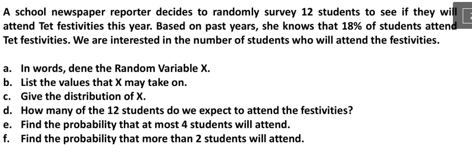 A school newspaper reporter decides to randomly survey 12 students to see if they will
attend Tet festivities this year. Based on past years, she knows that 18% of students attend
Tet festivities. We are interested in the number of students who will attend the festivities.
a. In words, dene the Random Variable X.
b. List the values that X may take on.
c. Give the distribution of X.
d. How many of the 12 students do we expect to attend the festivities?
e. Find the probability that at most 4 students will attend.
f. Find the probability that more than 2 students will attend.
