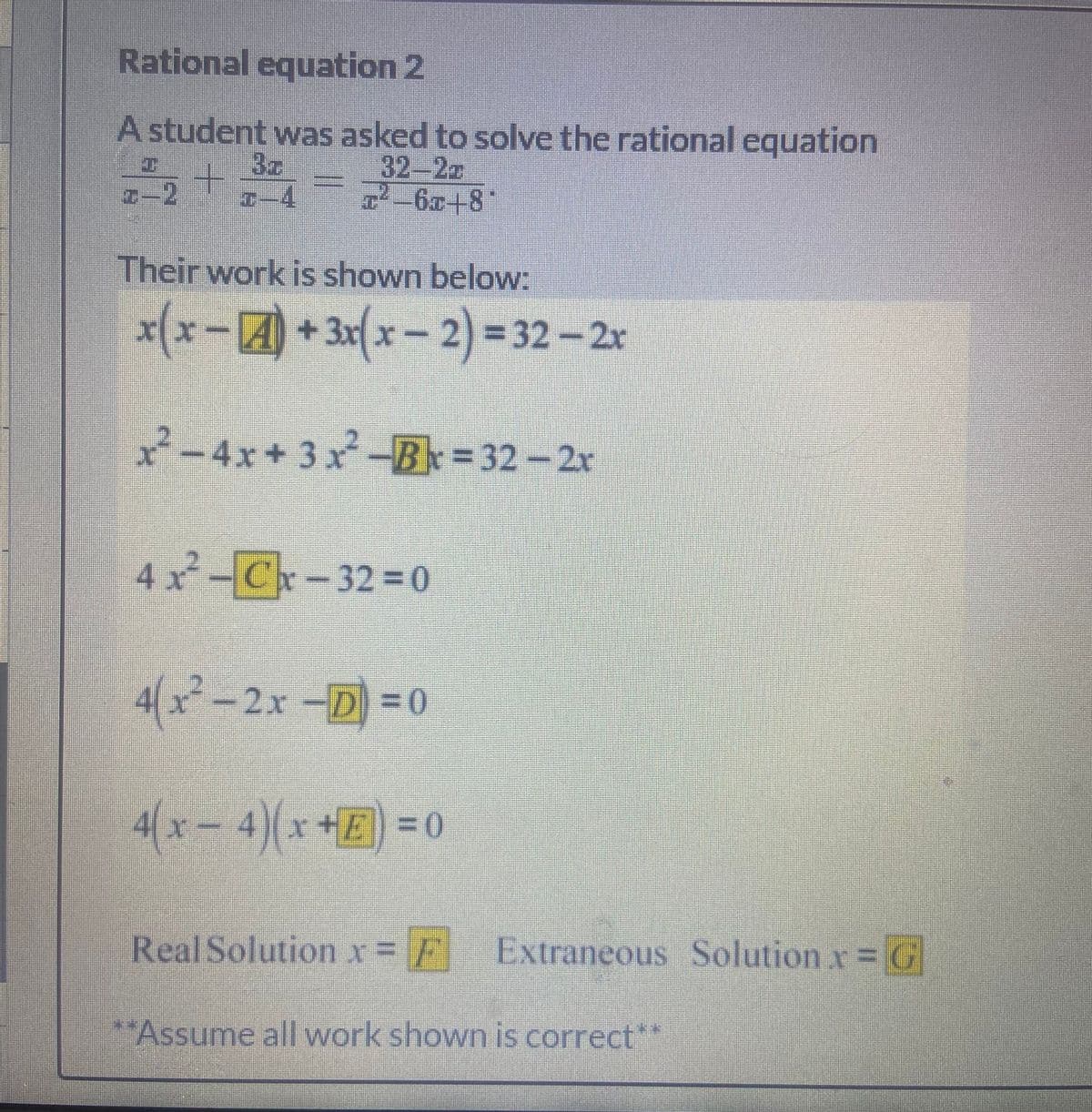 Rational equation 2
A student was asked to solve the rational equation
3c
32-22
-6x+8*
Their work is shown below:
x(x-+3x(x-2) = 32-2r
2-4x+3x-B= 32-2r
4x-Cx-32%=0
4(x-2x-D =0
4(x-4)(x+E) = 0
Real Solution x= Extraneous Solution x= G
"Assume all work shown is correct**
