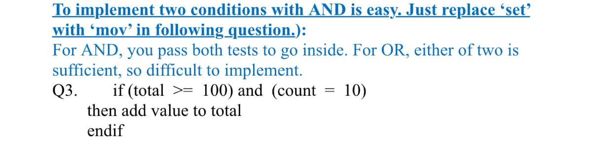 To implement two conditions with AND is easy. Just replace 'set'
with 'mov' in following question.):
For AND, you pass both tests to go inside. For OR, either of two is
sufficient, so difficult to implement.
Q3.
if (total >= 100) and (count
then add value to total
endif
=
10)