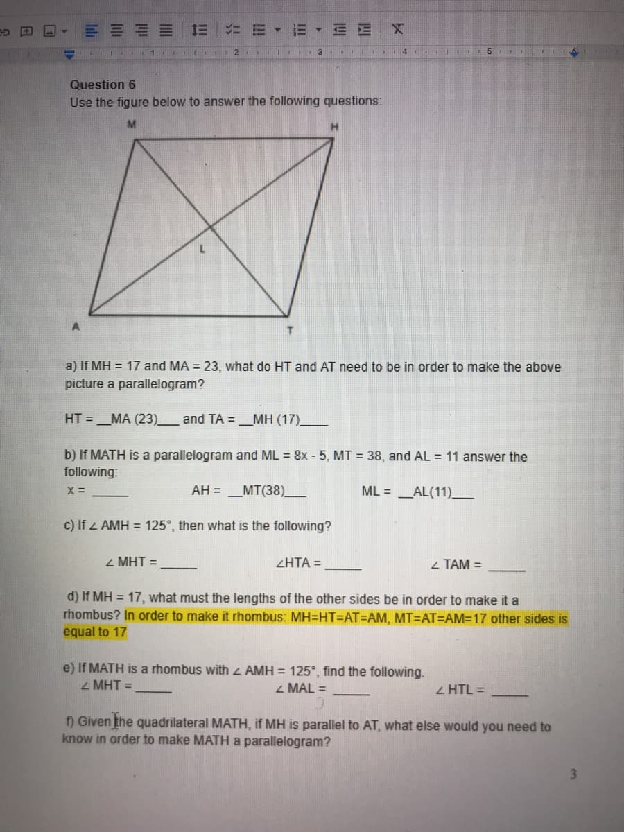 三
E E
1
4 T
Question 6
Use the figure below to answer the following questions:
T
a) If MH = 17 and MA = 23, what do HT and AT need to be in order to make the above
picture a parallelogram?
HT =_MA (23)_
and TA =_MH (17)_
b) If MATH is a parallelogram and ML = 8x - 5, MT = 38, and AL = 11 answer the
following:
AH = _MT(38)_
ML = _AL(11)_
c) If z AMH = 125°, then what is the following?
2 MHT =
ZHTA =
2 TAM =
d) If MH = 17, what must the lengths of the other sides be in order to make it a
rhombus? In order to make it rhombus: MH=HT=DAT=DAM, MT=AT=AM=17 other sides is
equal to 17
e) If MATH is a rhombus with AMH = 125°, find the following.
Z MHT =
2 MAL =
Z HTL =
f) Given the quadrilateral MATH, if MH is parallel to AT, what else would you need to
know in order to make MATH a parallelogram?
3.
II
!!!
