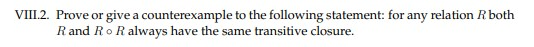 VIII.2. Prove or give a counterexample to the following statement: for any relation Rboth
Rand RoR always have the same transitive closure.
