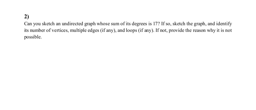 2)
Can you sketch an undirected graph whose sum of its degrees is 17? If so, sketch the graph, and identify
its number of vertices, multiple edges (if any), and loops (if any). If not, provide the reason why it is not
possible.
