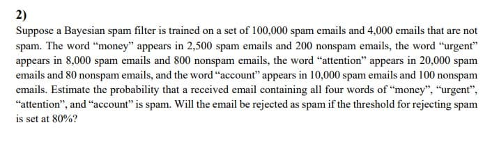 2)
Suppose a Bayesian spam filter is trained on a set of 100,000 spam emails and 4,000 emails that are not
spam. The word “money" appears in 2,500 spam emails and 200 nonspam emails, the word “urgent"
appears in 8,000 spam emails and 800 nonspam emails, the word "attention" appears in 20,000 spam
emails and 80 nonspam emails, and the word "account" appears in 10,000 spam emails and 100 nonspam
emails. Estimate the probability that a received email containing all four words of "money", "urgent",
"attention", and "account" is spam. Will the email be rejected as spam if the threshold for rejecting spam
is set at 80%?
