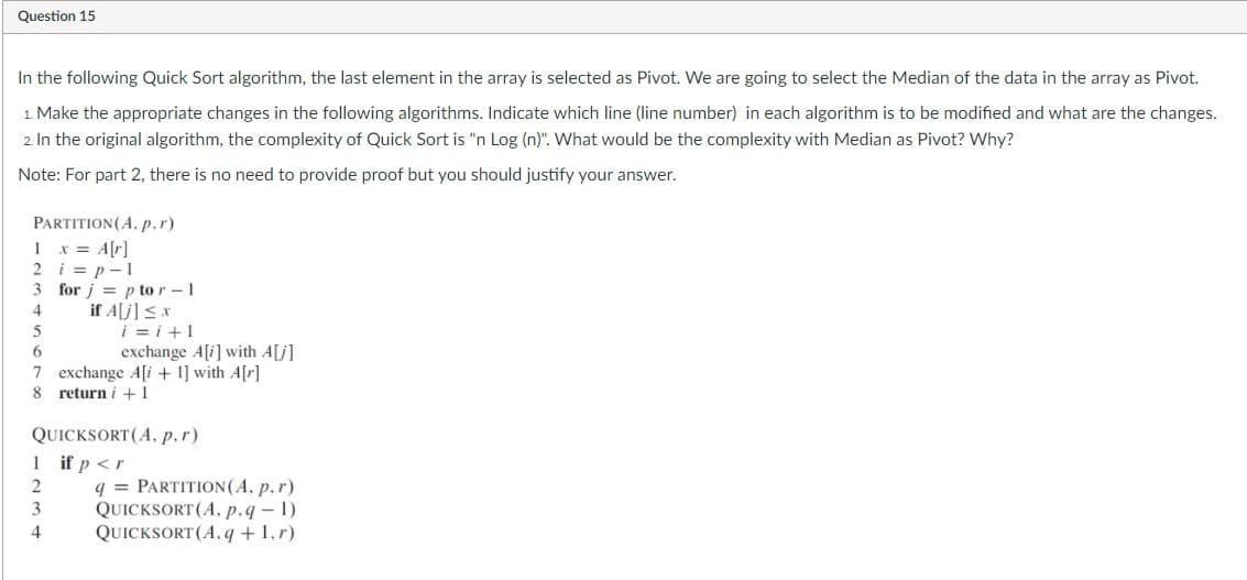 Question 15
In the following Quick Sort algorithm, the last element in the array is selected as Pivot. We are going to select the Median of the data in the array as Pivot.
1. Make the appropriate changes in the following algorithms. Indicate which line (line number) in each algorithm is to be modified and what are the changes.
2. In the original algorithm, the complexity of Quick Sort is "n Log (n)". What would be the complexity with Median as Pivot? Why?
Note: For part 2, there is no need to provide proof but you should justify your answer.
PARTITION(A. p.r)
1 x = A[r]
2 i = p-1
3 for j = p to r -1
if A[j] < x
i =i+1
4
exchange A[i] with A[j]
7 exchange A[i + 1] with A[r]
return i + 1
8.
QUICKSORT(A,. p.r)
1 if p <r
q = PARTITION(A, p,r)
QUICKSORT (A, p.q-1)
QUICKSORT (A, q +1,r)
2
3
4
