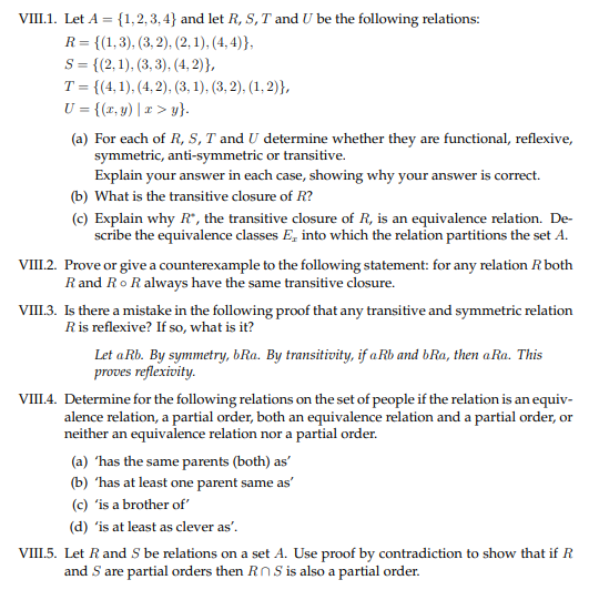 VIII.1. Let A = {1,2, 3, 4} and let R, S, T and U be the following relations:
R= {(1,3), (3, 2), (2, 1), (4, 4)},
S = {(2,1), (3, 3), (4, 2)},
T = {(4,1), (4, 2), (3, 1), (3, 2), (1, 2)},
U = {(x, y) | x > y}.
(a) For each of R, S, T and U determine whether they are functional, reflexive,
symmetric, anti-symmetric or transitive.
Explain your answer in each case, showing why your answer is correct.
(b) What is the transitive closure of R?
(c) Explain why R", the transitive closure of R, is an equivalence relation. De-
scribe the equivalence classes E, into which the relation partitions the set A.
VIII.2. Prove or give a counterexample to the following statement: for any relation R both
R and RoR always have the same transitive closure.
VIII.3. Is there a mistake in the following proof that any transitive and symmetric relation
Ris reflexive? If so, what is it?
Let a Rb. By symmetry, bRa. By transitivity, if aRb and bRa, then aRa. This
proves reflexivity.
VIII.4. Determine for the following relations on the set of people if the relation is an equiv-
alence relation, a partial order, both an equivalence relation and a partial order, or
neither an equivalence relation nor a partial order.
(a) 'has the same parents (both) as'
(b) 'has at least one parent same as'
(c) 'is a brother of'
(d) 'is at least as clever as'.
VIII.5. Let Rand S be relations on a set A. Use proof by contradiction to show that if R
and S are partial orders then RnS is also a partial order.
