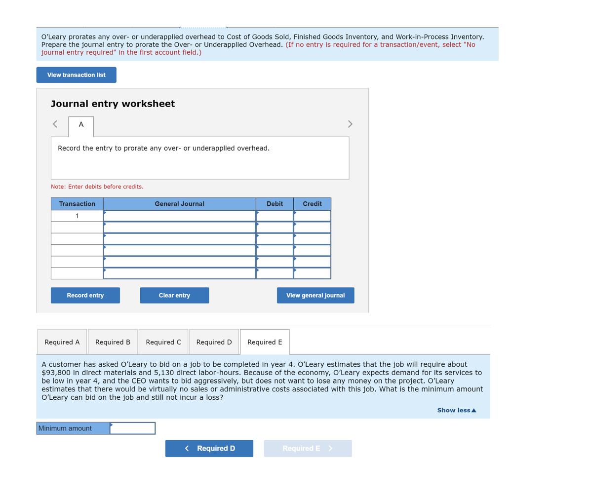 O'Leary prorates any over- or underapplied overhead to Cost of Goods Sold, Finished Goods Inventory, and Work-in-Process Inventory.
Prepare the journal entry to prorate the Over- or Underapplied Overhead. (If no entry is required for a transaction/event, select "No
journal entry required" in the first account fleld.)
View transaction list
Journal entry worksheet
A
>
Record the entry to prorate any over- or underapplied overhead.
Note: Enter debits before credits.
Transaction
General Journal
Debit
Credit
1
Record entry
Clear entry
View general journal
Required A
Required B
Required C
Required D
Required E
A customer has asked O'Leary to bid on a job to be completed in year 4. OʻLeary estimates that the job will require about
$93,800 in direct materials and 5,130 direct labor-hours. Because of the economy, O'Leary expects demand for its services to
be low in year 4, and the CEO wants to bid aggressively, but does not want to lose any money on the project. O'Leary
estimates that there would be virtually no sales or administrative costs associated with this job. What is the minimum amount
O'Leary can bid on the job and still not incur
loss?
Show less A
Minimum amount
< Required D
Required E >
