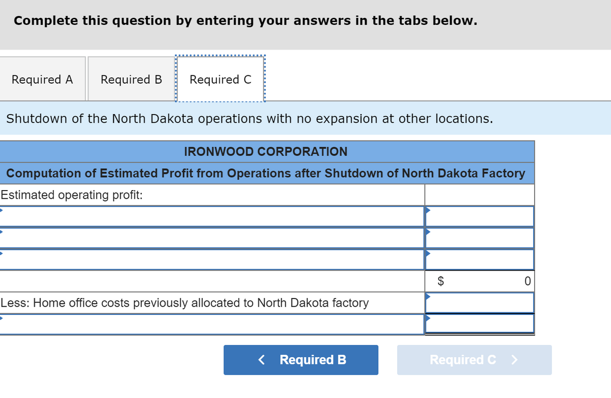 Complete this question by entering your answers in the tabs below.
Required A
Required B
Required C
Shutdown of the North Dakota operations with no expansion at other locations.
IRONWOOD CORPORATION
Computation of Estimated Profit from Operations after Shutdown of North Dakota Factory
Estimated operating profit:
2$
Less: Home office costs previously allocated to North Dakota factory
< Required B
Required C >
