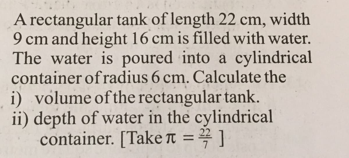 A rectangular tank of length 22 cm, width
9 cm and height 16 cm is filled with water.
The water is poured into a cylindrical
container of radius 6 cm. Calculate the
i) volume of the rectangular tank.
ii) depth of water in the cylindrical
container. [Take T = 4 ]
22
