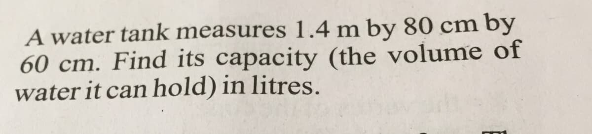 A water tank measures 1.4 m by 80 cm by
60 cm. Find its capacity (the volume of
water it can hold) in litres.
