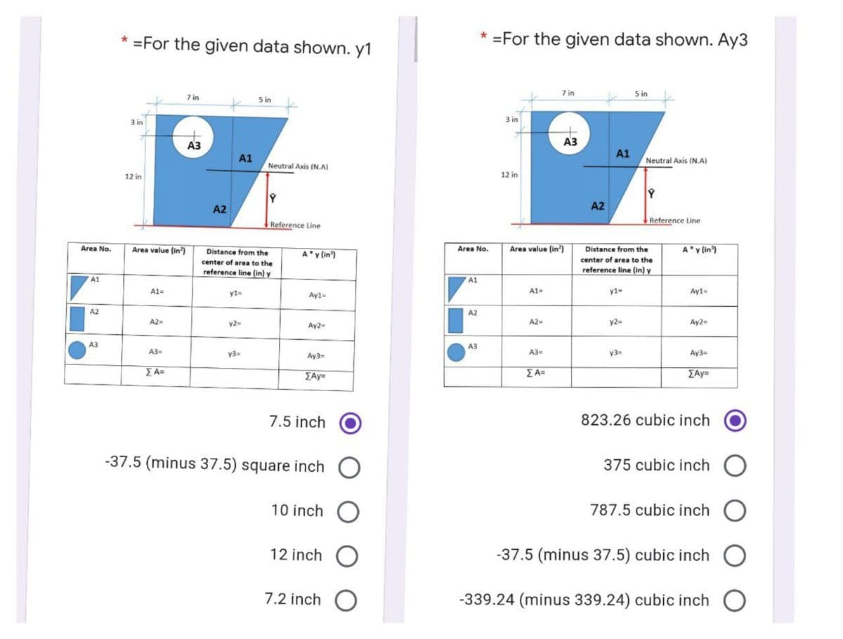 * =For the given data shown. y1
* =For the given data shown. Ay3
7 in
5 in
7 in
5 in
3 in
3 in
Аз
A3
АЗ
A1
Neutral Axis (N.A)
A1
Neutral Axis (N.A)
12 in
12 in
A2
A2
Reference Line
Reference Line
Area No.
Area value (in)
Distance from the
Area value (in')
A'y (in')
Area No.
Distance from the
A y (in')
center of area to the
center of area to the
reference line (in) y
reference line (in) y
A1
A1
A1=
y1=
Ay1=
A1=
y1=
Ay1-
A2
A2
A2=
y2=
Ay2=
A2=
y2=
Ay2=
A3
A3
A3=
y3
A3=
y3=
Ay3-
Ay3=
EA=
EAy=
ΣΑ
EAy=
7.5 inch
823.26 cubic inch
-37.5 (minus 37.5) square inch
375 cubic inch O
10 inch O
787.5 cubic inch O
12 inch O
-37.5 (minus 37.5) cubic inch
7.2 inch O
-339.24 (minus 339.24) cubic inch
